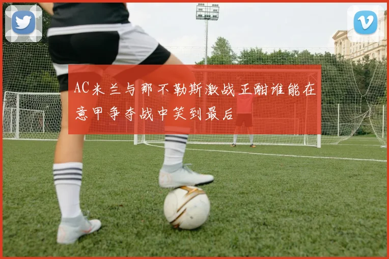 AC米兰与那不勒斯激战正酣谁能在意甲争夺战中笑到最后
