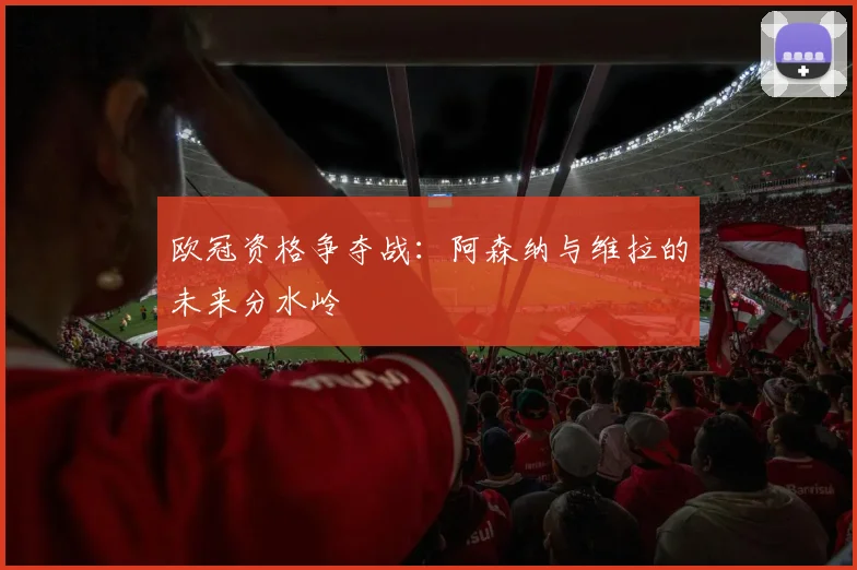 欧冠资格争夺战：阿森纳与维拉的未来分水岭