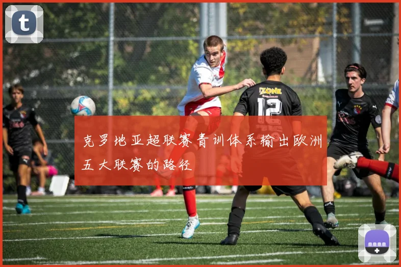 克罗地亚超联赛青训体系输出欧洲五大联赛的路径