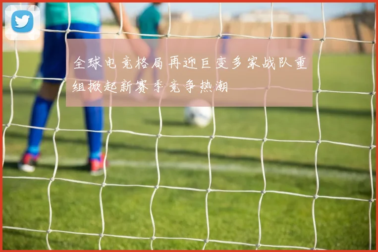 全球电竞格局再迎巨变多家战队重组掀起新赛季竞争热潮