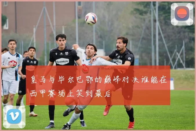 皇马与毕尔巴鄂的巅峰对决谁能在西甲赛场上笑到最后