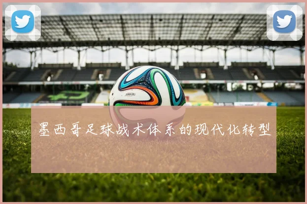 墨西哥足球战术体系的现代化转型
