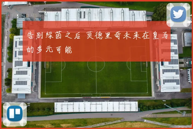 告别绿茵之后 莫德里奇未来在皇马的多元可能