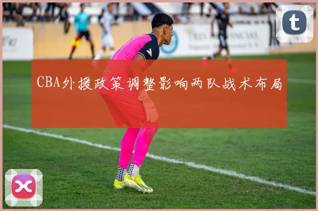 CBA外援政策调整影响两队战术布局