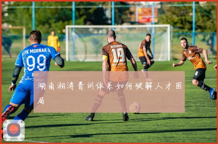 湖南湘涛青训体系如何破解人才困局