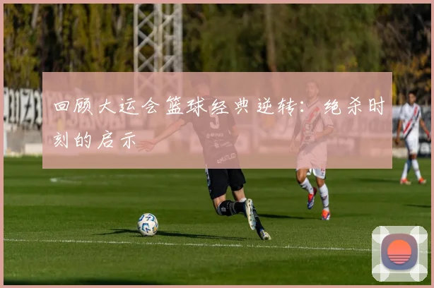 回顾大运会篮球经典逆转：绝杀时刻的启示