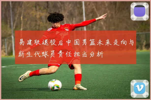 易建联退役后中国男篮未来走向与新生代球员责任担当分析