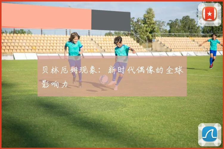 贝林厄姆现象：新时代偶像的全球影响力