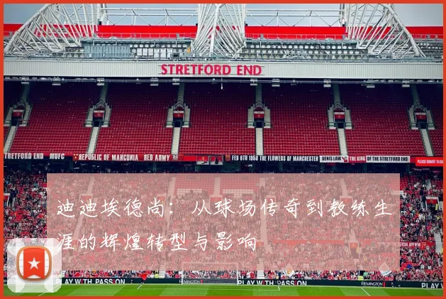 迪迪埃德尚：从球场传奇到教练生涯的辉煌转型与影响