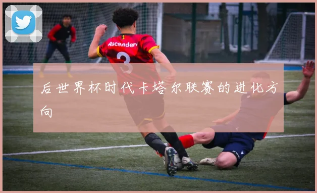 后世界杯时代卡塔尔联赛的进化方向