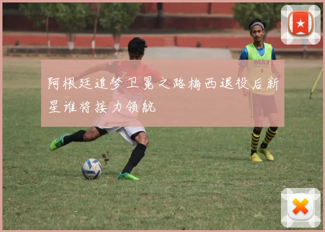 阿根廷追梦卫冕之路梅西退役后新星谁将接力领航