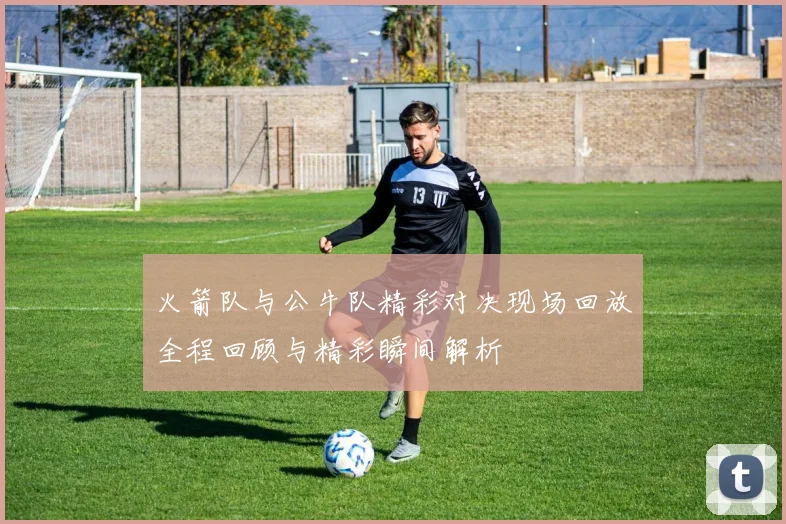 火箭队与公牛队精彩对决现场回放全程回顾与精彩瞬间解析