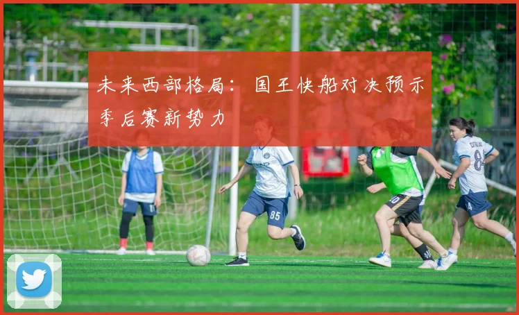 未来西部格局：国王快船对决预示季后赛新势力